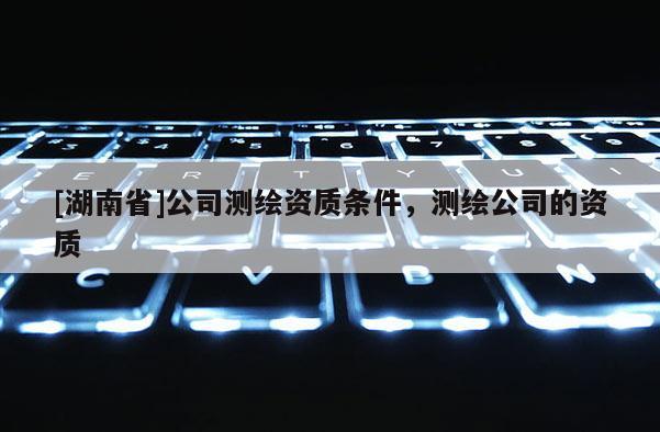 [湖南省]公司測繪資質條件，測繪公司的資質