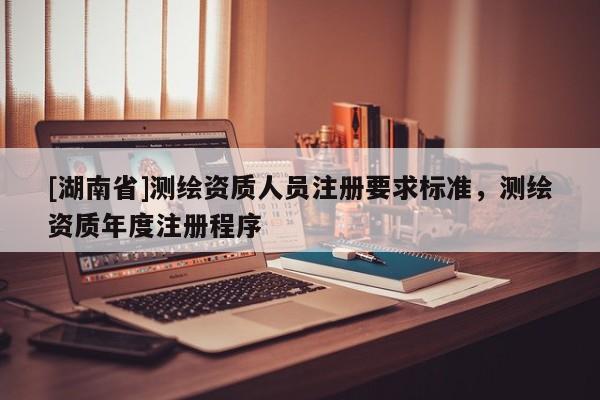 [湖南省]測繪資質(zhì)人員注冊要求標(biāo)準(zhǔn)，測繪資質(zhì)年度注冊程序
