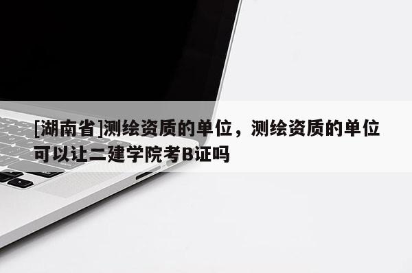 [湖南省]測(cè)繪資質(zhì)的單位，測(cè)繪資質(zhì)的單位可以讓二建學(xué)院考B證嗎
