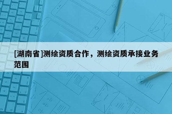 [湖南省]測繪資質(zhì)合作，測繪資質(zhì)承接業(yè)務(wù)范圍