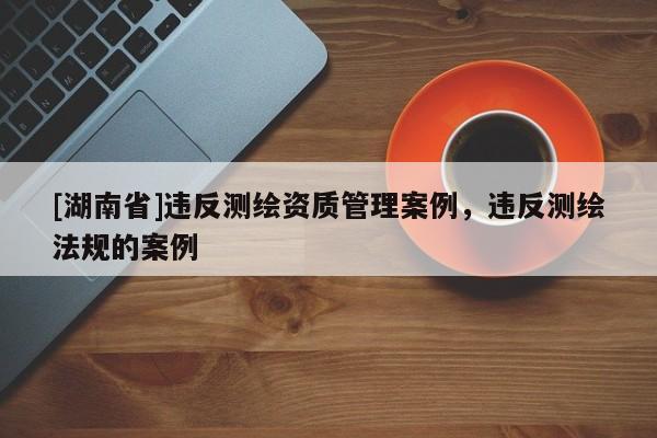 [湖南省]違反測繪資質(zhì)管理案例，違反測繪法規(guī)的案例