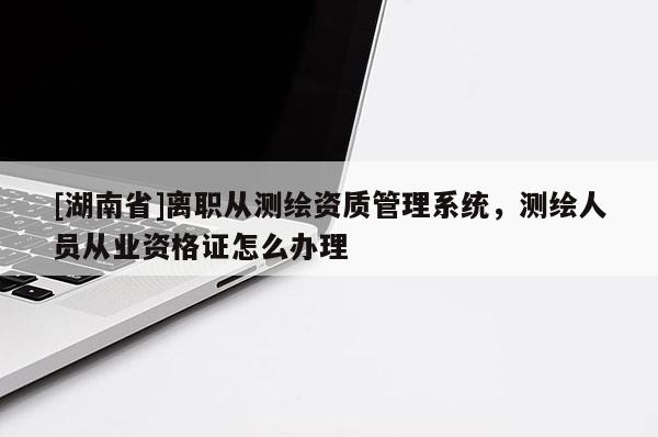 [湖南省]離職從測繪資質(zhì)管理系統(tǒng)，測繪人員從業(yè)資格證怎么辦理