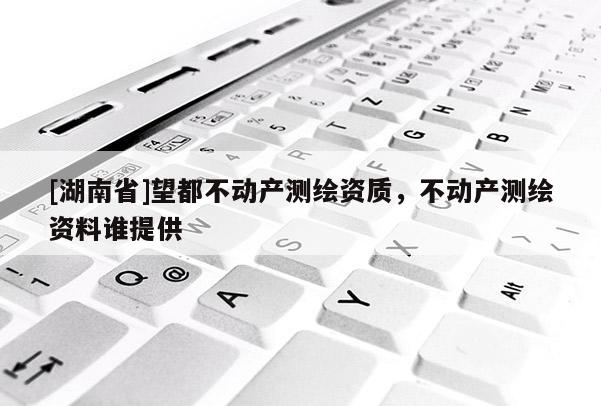 [湖南省]望都不動(dòng)產(chǎn)測(cè)繪資質(zhì)，不動(dòng)產(chǎn)測(cè)繪資料誰(shuí)提供