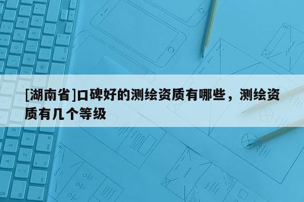 [湖南省]口碑好的測(cè)繪資質(zhì)有哪些，測(cè)繪資質(zhì)有幾個(gè)等級(jí)