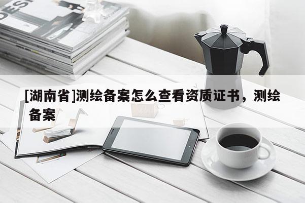 [湖南省]測繪備案怎么查看資質(zhì)證書，測繪 備案