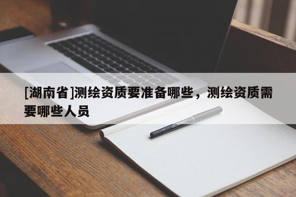 [湖南省]測繪資質(zhì)要準(zhǔn)備哪些，測繪資質(zhì)需要哪些人員