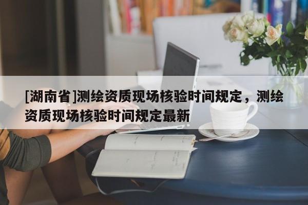 [湖南省]測繪資質(zhì)現(xiàn)場核驗時間規(guī)定，測繪資質(zhì)現(xiàn)場核驗時間規(guī)定最新