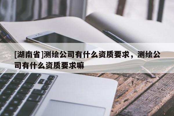 [湖南省]測繪公司有什么資質(zhì)要求，測繪公司有什么資質(zhì)要求嘛