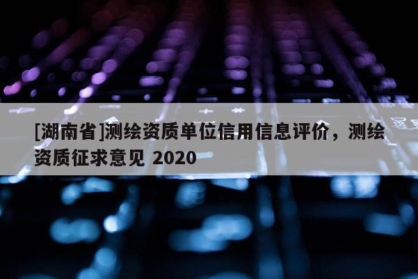 [湖南省]測繪資質(zhì)單位信用信息評價，測繪資質(zhì)征求意見 2020