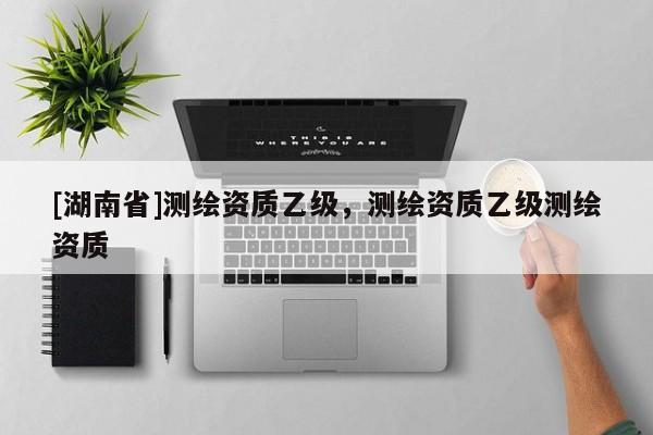 [湖南省]測繪資質(zhì)乙級，測繪資質(zhì)乙級測繪資質(zhì)