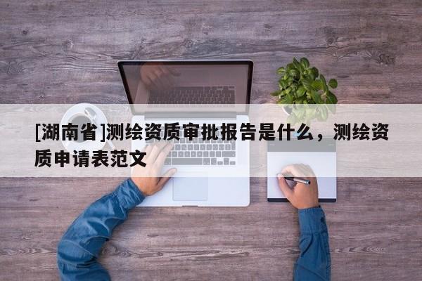 [湖南省]測(cè)繪資質(zhì)審批報(bào)告是什么，測(cè)繪資質(zhì)申請(qǐng)表范文