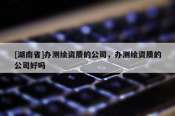 [湖南省]辦測(cè)繪資質(zhì)的公司，辦測(cè)繪資質(zhì)的公司好嗎