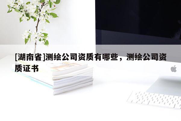 [湖南省]測(cè)繪公司資質(zhì)有哪些，測(cè)繪公司資質(zhì)證書
