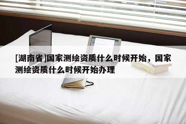 [湖南省]國家測繪資質(zhì)什么時候開始，國家測繪資質(zhì)什么時候開始辦理