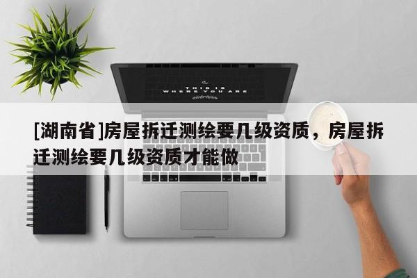 [湖南省]房屋拆遷測(cè)繪要幾級(jí)資質(zhì)，房屋拆遷測(cè)繪要幾級(jí)資質(zhì)才能做