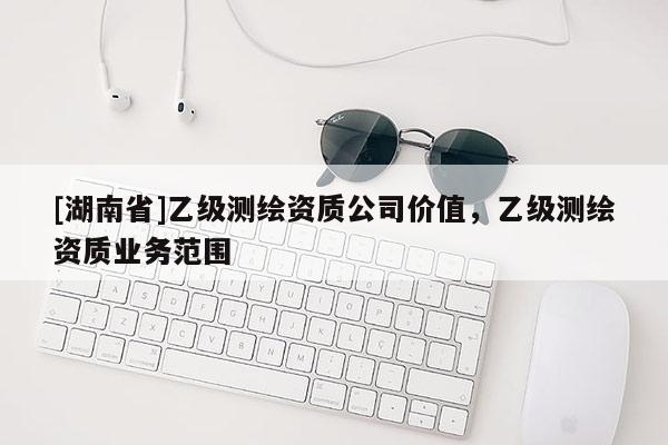 [湖南省]乙級(jí)測(cè)繪資質(zhì)公司價(jià)值，乙級(jí)測(cè)繪資質(zhì)業(yè)務(wù)范圍
