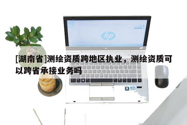 [湖南省]測(cè)繪資質(zhì)跨地區(qū)執(zhí)業(yè)，測(cè)繪資質(zhì)可以跨省承接業(yè)務(wù)嗎