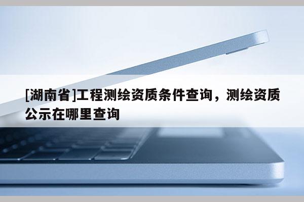 [湖南省]工程測(cè)繪資質(zhì)條件查詢，測(cè)繪資質(zhì)公示在哪里查詢