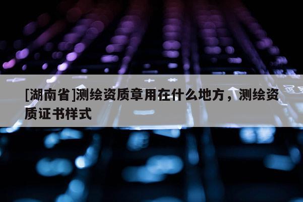 [湖南省]測繪資質(zhì)章用在什么地方，測繪資質(zhì)證書樣式