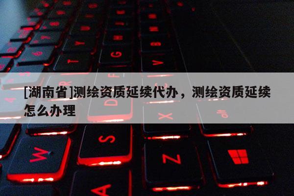 [湖南省]測繪資質(zhì)延續(xù)代辦，測繪資質(zhì)延續(xù)怎么辦理