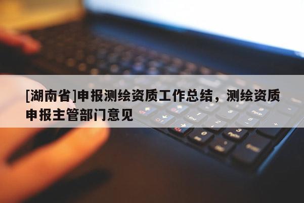 [湖南省]申報(bào)測(cè)繪資質(zhì)工作總結(jié)，測(cè)繪資質(zhì)申報(bào)主管部門意見