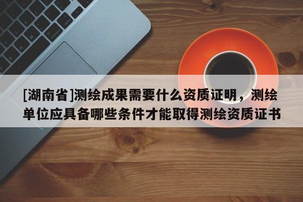 [湖南省]測(cè)繪成果需要什么資質(zhì)證明，測(cè)繪單位應(yīng)具備哪些條件才能取得測(cè)繪資質(zhì)證書