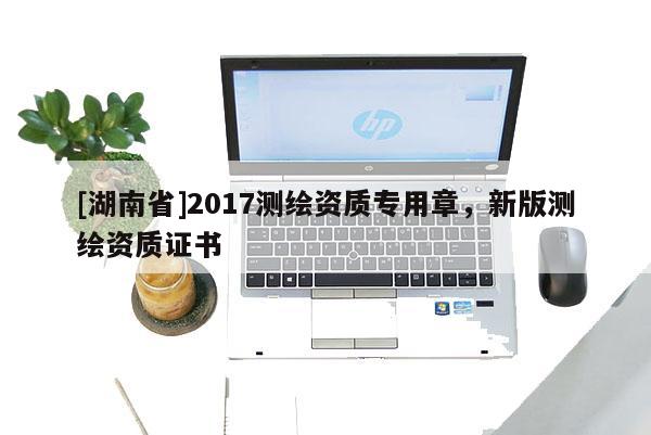 [湖南省]2017測繪資質(zhì)專用章，新版測繪資質(zhì)證書