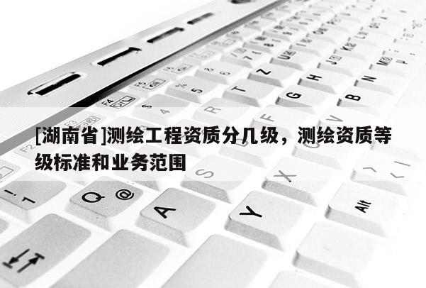 [湖南省]測繪工程資質(zhì)分幾級，測繪資質(zhì)等級標(biāo)準(zhǔn)和業(yè)務(wù)范圍