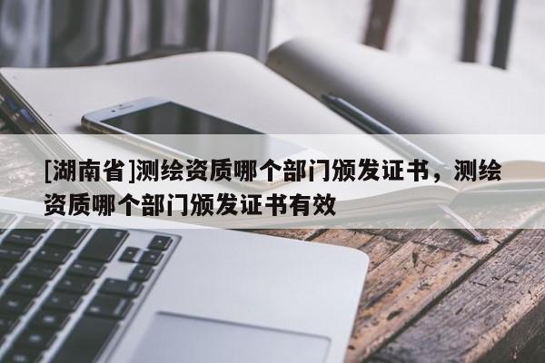 [湖南省]測(cè)繪資質(zhì)哪個(gè)部門(mén)頒發(fā)證書(shū)，測(cè)繪資質(zhì)哪個(gè)部門(mén)頒發(fā)證書(shū)有效