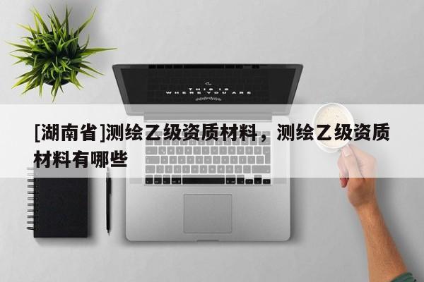 [湖南省]測繪乙級資質(zhì)材料，測繪乙級資質(zhì)材料有哪些