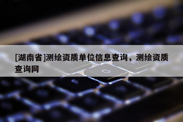 [湖南省]測繪資質(zhì)單位信息查詢，測繪資質(zhì)查詢網(wǎng)