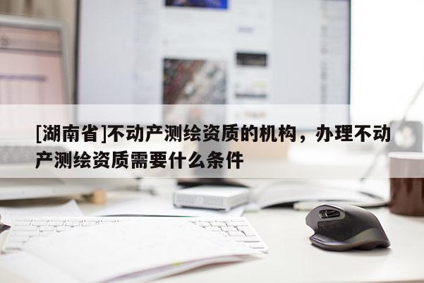 [湖南省]不動產(chǎn)測繪資質(zhì)的機(jī)構(gòu)，辦理不動產(chǎn)測繪資質(zhì)需要什么條件