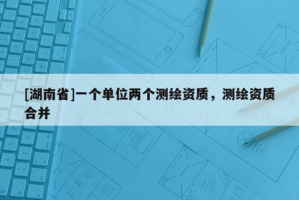[湖南省]一個(gè)單位兩個(gè)測(cè)繪資質(zhì)，測(cè)繪資質(zhì)合并