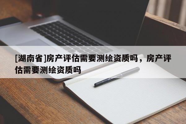 [湖南省]房產(chǎn)評(píng)估需要測(cè)繪資質(zhì)嗎，房產(chǎn)評(píng)估需要測(cè)繪資質(zhì)嗎