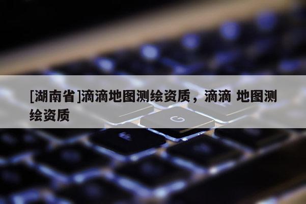 [湖南省]滴滴地圖測繪資質，滴滴 地圖測繪資質