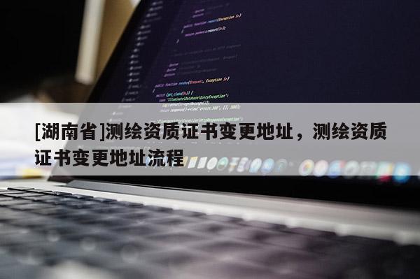 [湖南省]測繪資質證書變更地址，測繪資質證書變更地址流程