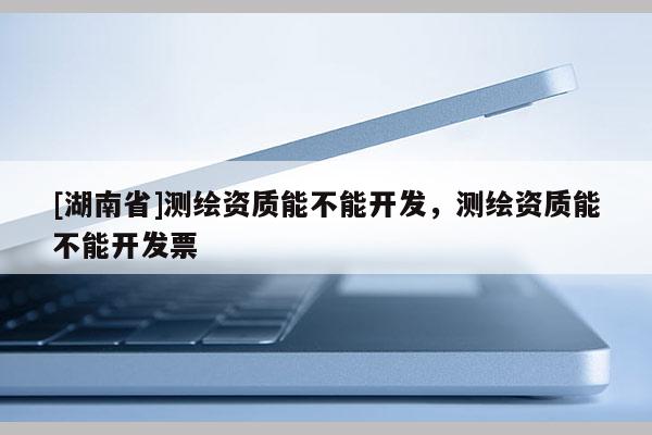 [湖南省]測繪資質(zhì)能不能開發(fā)，測繪資質(zhì)能不能開發(fā)票