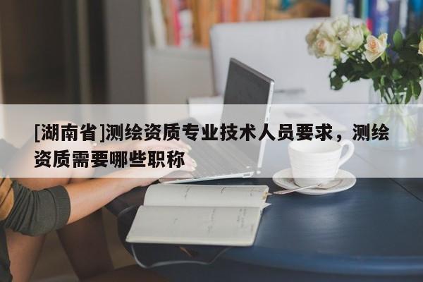[湖南省]測繪資質(zhì)專業(yè)技術(shù)人員要求，測繪資質(zhì)需要哪些職稱