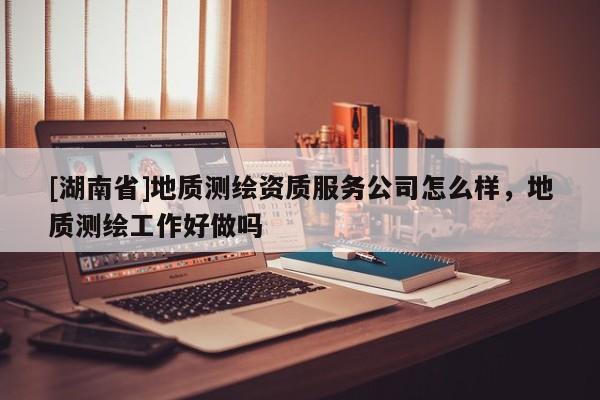 [湖南省]地質(zhì)測(cè)繪資質(zhì)服務(wù)公司怎么樣，地質(zhì)測(cè)繪工作好做嗎