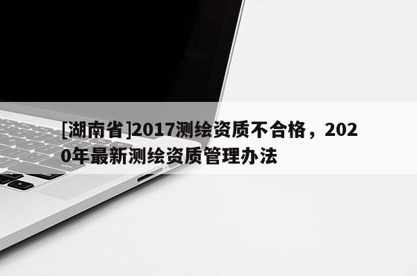 [湖南省]2017測繪資質(zhì)不合格，2020年最新測繪資質(zhì)管理辦法