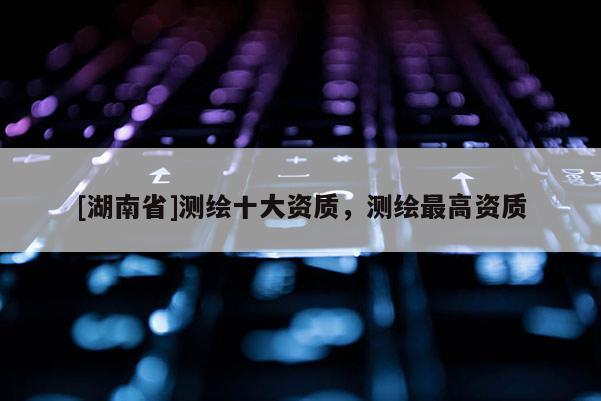 [湖南省]測繪十大資質，測繪最高資質