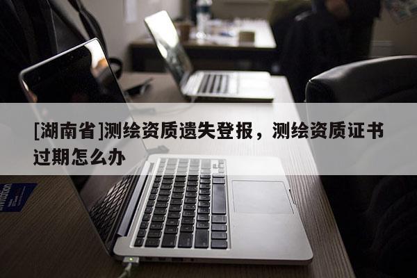 [湖南省]測繪資質遺失登報，測繪資質證書過期怎么辦