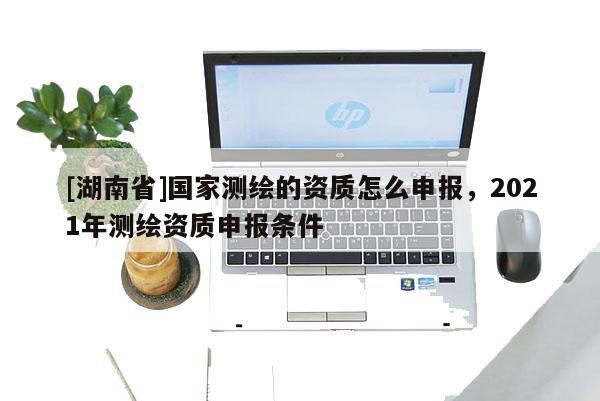 [湖南省]國(guó)家測(cè)繪的資質(zhì)怎么申報(bào)，2021年測(cè)繪資質(zhì)申報(bào)條件