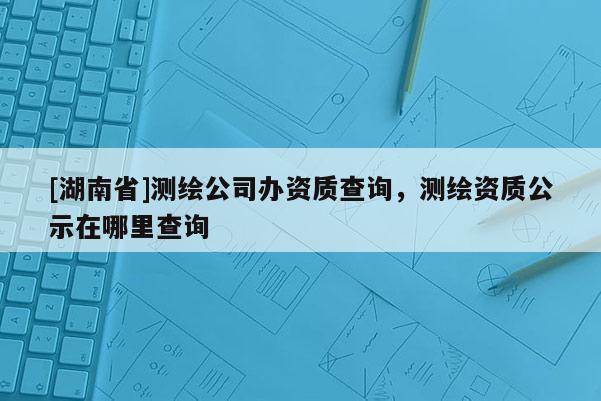 [湖南省]測(cè)繪公司辦資質(zhì)查詢(xún)，測(cè)繪資質(zhì)公示在哪里查詢(xún)