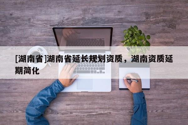 [湖南省]湖南省延長規(guī)劃資質(zhì)，湖南資質(zhì)延期簡化