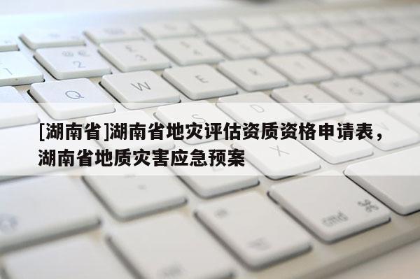 [湖南省]湖南省地災(zāi)評估資質(zhì)資格申請表，湖南省地質(zhì)災(zāi)害應(yīng)急預(yù)案