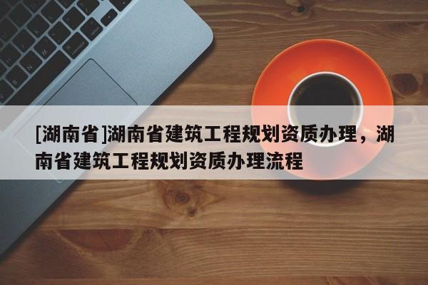 [湖南省]湖南省建筑工程規(guī)劃資質(zhì)辦理，湖南省建筑工程規(guī)劃資質(zhì)辦理流程