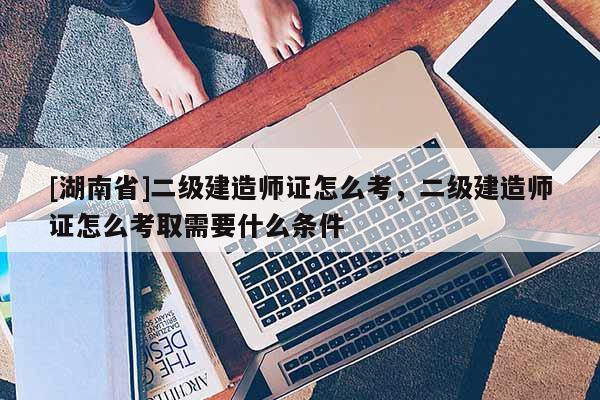 [湖南省]二級(jí)建造師證怎么考，二級(jí)建造師證怎么考取需要什么條件