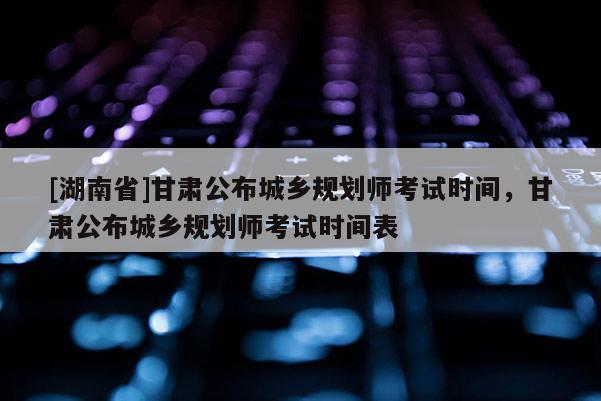 [湖南省]甘肅公布城鄉(xiāng)規(guī)劃師考試時間，甘肅公布城鄉(xiāng)規(guī)劃師考試時間表