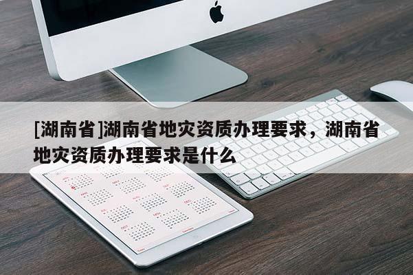 [湖南省]湖南省地災(zāi)資質(zhì)辦理要求，湖南省地災(zāi)資質(zhì)辦理要求是什么